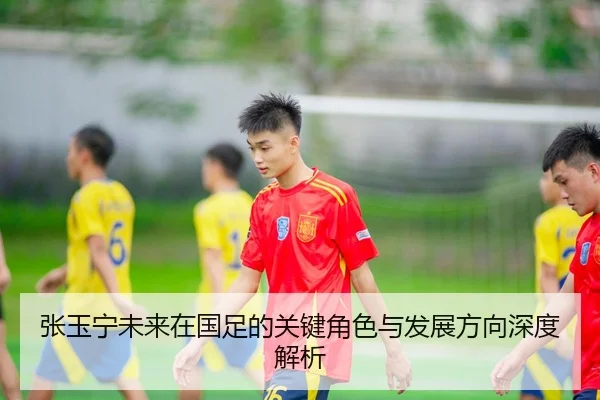 张玉宁未来在国足的关键角色与发展方向深度解析